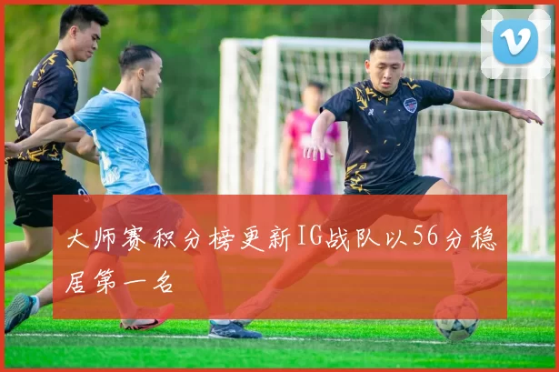 大师赛积分榜更新IG战队以56分稳居第一名
