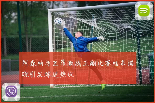 阿森纳与里昂激战正酣比赛结果揭晓引发球迷热议