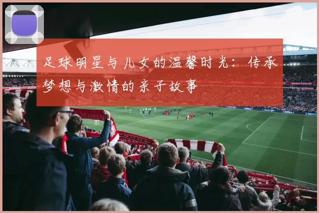 足球明星与儿女的温馨时光：传承梦想与激情的亲子故事