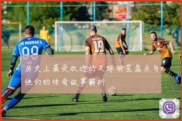 历史上最受欢迎的足球明星盘点与他们的传奇故事解析