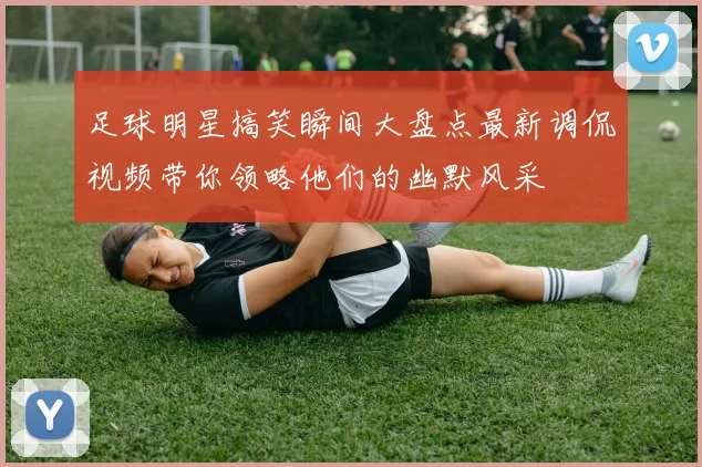足球明星搞笑瞬间大盘点最新调侃视频带你领略他们的幽默风采