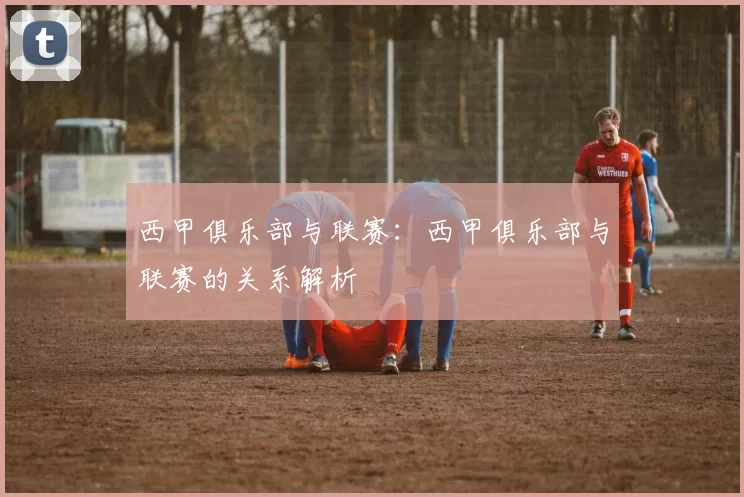 西甲俱乐部与联赛：西甲俱乐部与联赛的关系解析