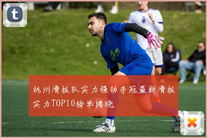 杭州滑板队实力强劲夺冠最新滑板实力TOP10榜单揭晓
