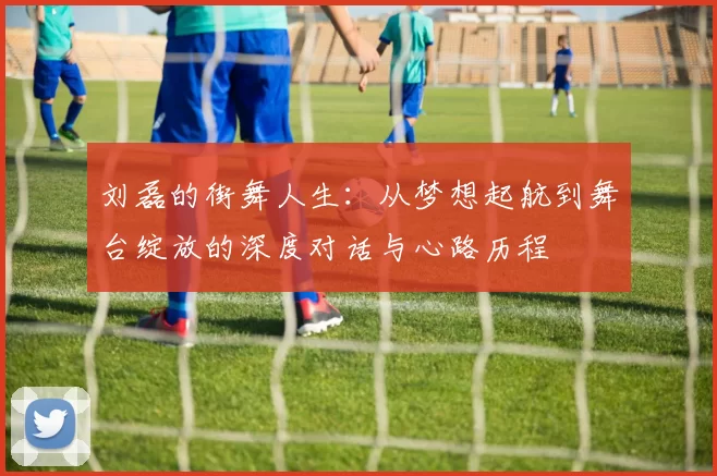 刘磊的街舞人生：从梦想起航到舞台绽放的深度对话与心路历程