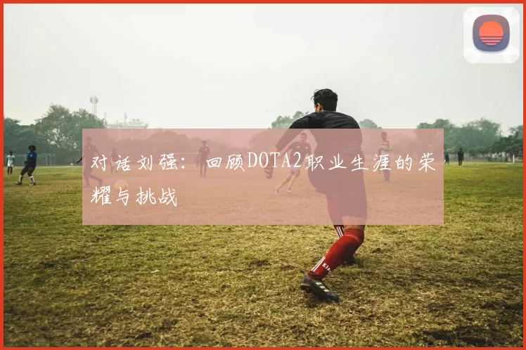 对话刘强：回顾DOTA2职业生涯的荣耀与挑战