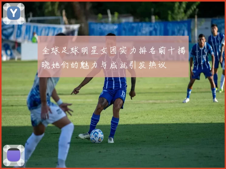 全球足球明星女团实力排名前十揭晓她们的魅力与成就引发热议