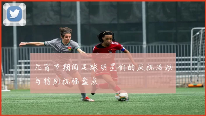 元宵节期间足球明星们的庆祝活动与特别祝福盘点