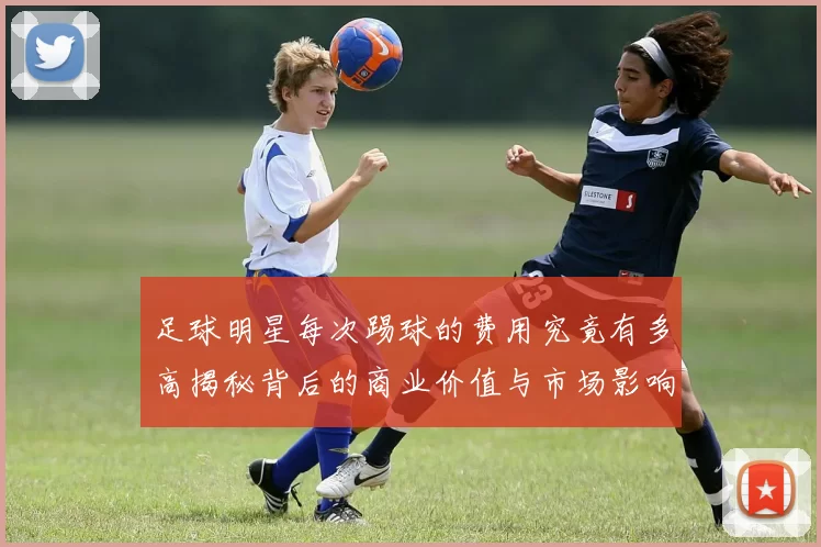 足球明星每次踢球的费用究竟有多高揭秘背后的商业价值与市场影响