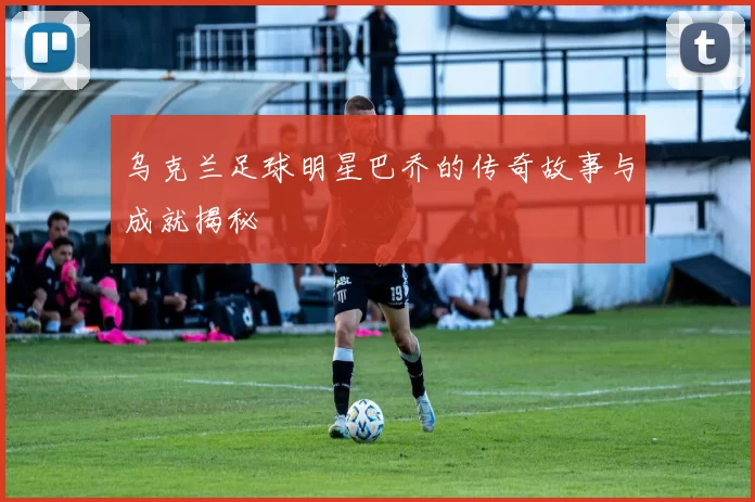 乌克兰足球明星巴乔的传奇故事与成就揭秘