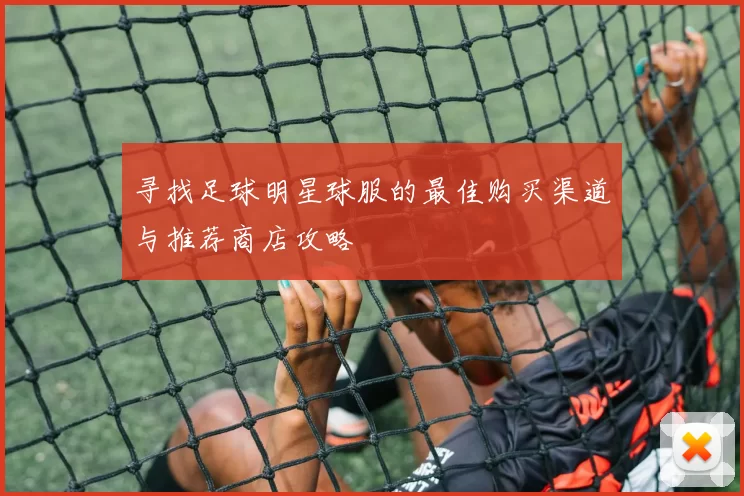 寻找足球明星球服的最佳购买渠道与推荐商店攻略