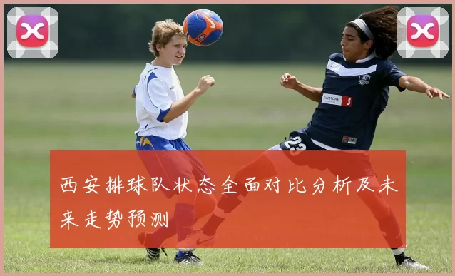 西安排球队状态全面对比分析及未来走势预测