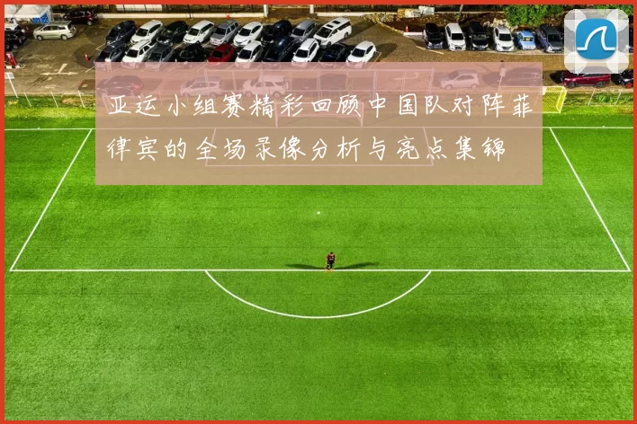 亚运小组赛精彩回顾中国队对阵菲律宾的全场录像分析与亮点集锦