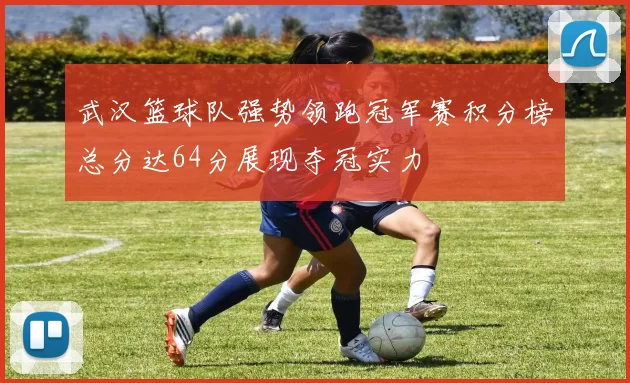 武汉篮球队强势领跑冠军赛积分榜总分达64分展现夺冠实力