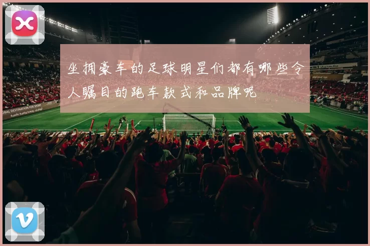 坐拥豪车的足球明星们都有哪些令人瞩目的跑车款式和品牌呢