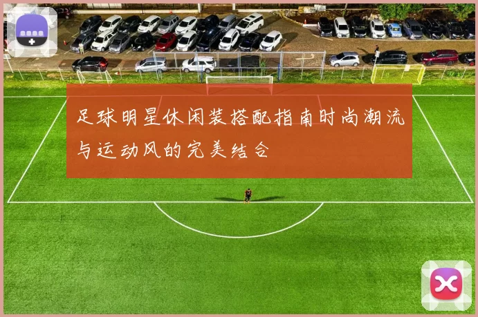 足球明星休闲装搭配指南时尚潮流与运动风的完美结合