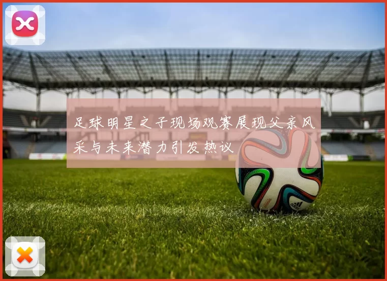 足球明星之子现场观赛展现父亲风采与未来潜力引发热议