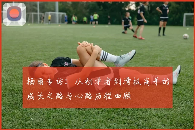 杨丽专访：从初学者到滑板高手的成长之路与心路历程回顾