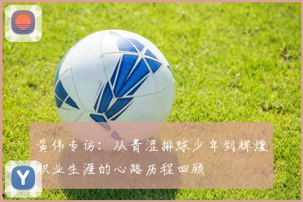 黄伟专访：从青涩排球少年到辉煌职业生涯的心路历程回顾