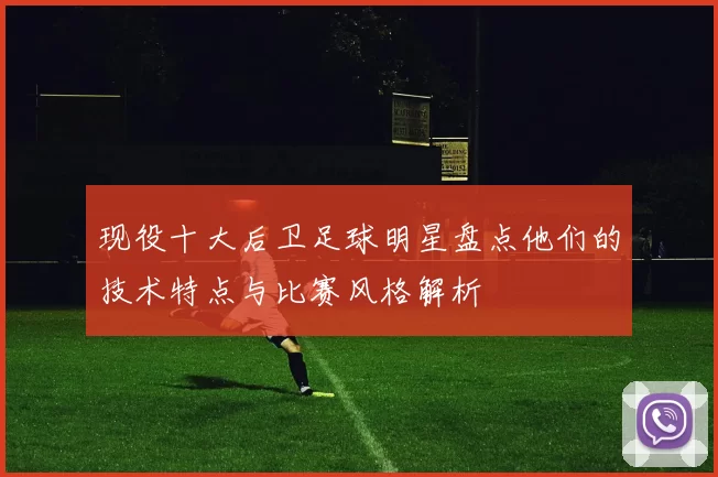 现役十大后卫足球明星盘点他们的技术特点与比赛风格解析