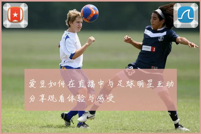 爱豆如何在直播中与足球明星互动分享观看体验与感受