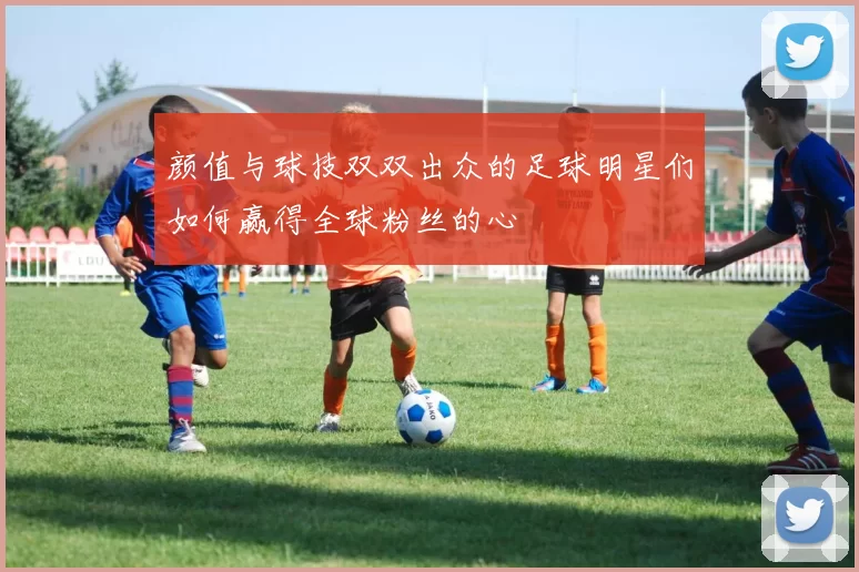 颜值与球技双双出众的足球明星们如何赢得全球粉丝的心