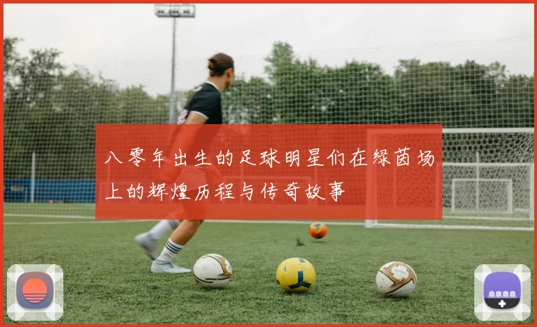 八零年出生的足球明星们在绿茵场上的辉煌历程与传奇故事