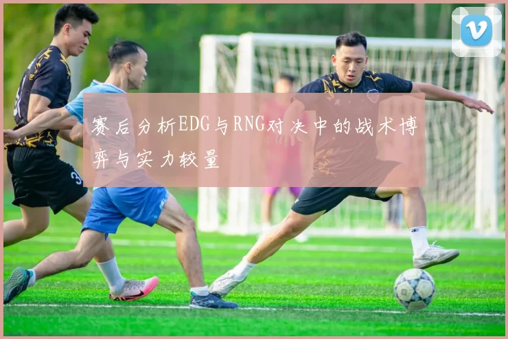 赛后分析EDG与RNG对决中的战术博弈与实力较量