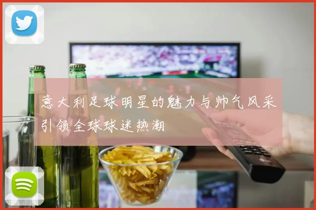 意大利足球明星的魅力与帅气风采引领全球球迷热潮