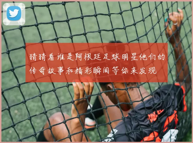 猜猜看谁是阿根廷足球明星他们的传奇故事和精彩瞬间等你来发现