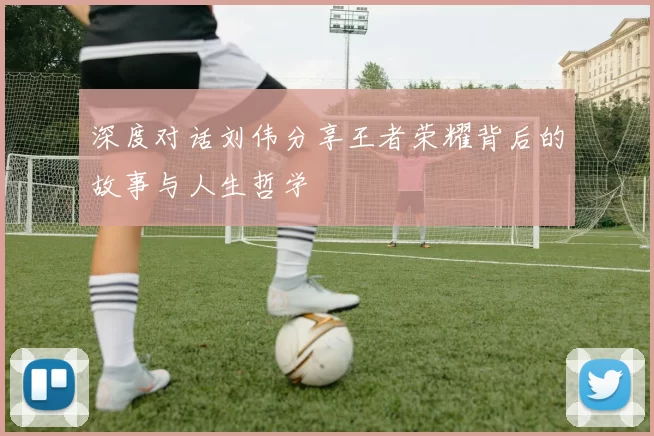 深度对话刘伟分享王者荣耀背后的故事与人生哲学