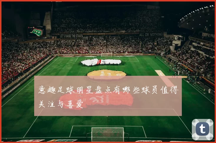 意趣足球明星盘点有哪些球员值得关注与喜爱