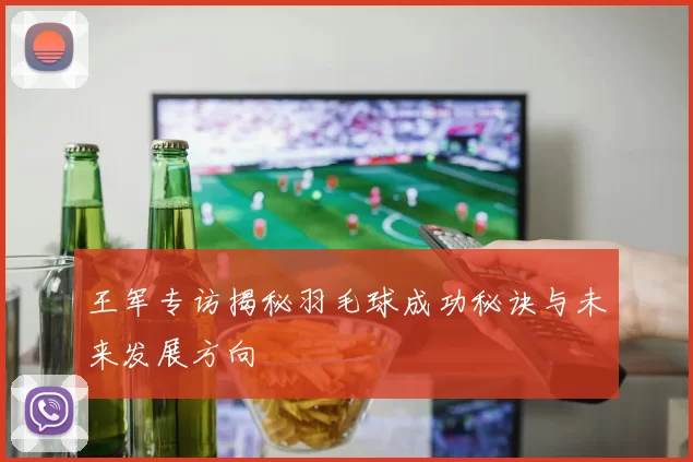 王军专访揭秘羽毛球成功秘诀与未来发展方向