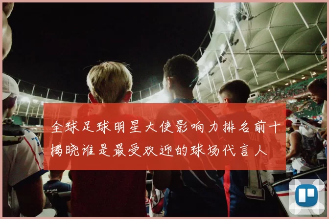 全球足球明星大使影响力排名前十揭晓谁是最受欢迎的球场代言人