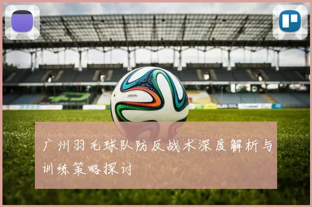 广州羽毛球队防反战术深度解析与训练策略探讨