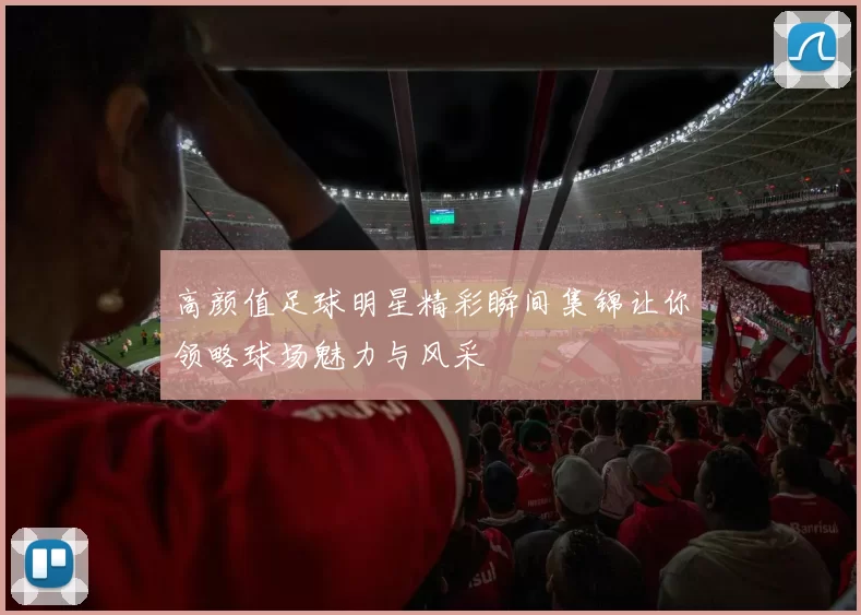 高颜值足球明星精彩瞬间集锦让你领略球场魅力与风采