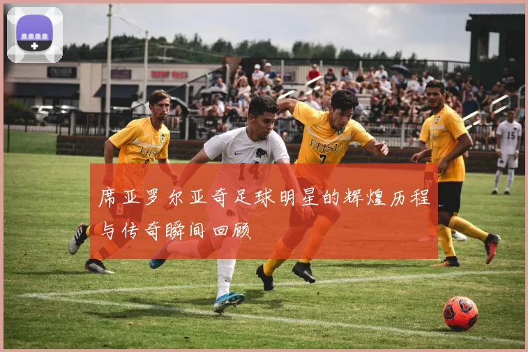 席亚罗尔亚奇足球明星的辉煌历程与传奇瞬间回顾