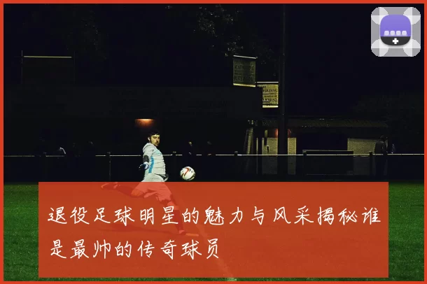 退役足球明星的魅力与风采揭秘谁是最帅的传奇球员