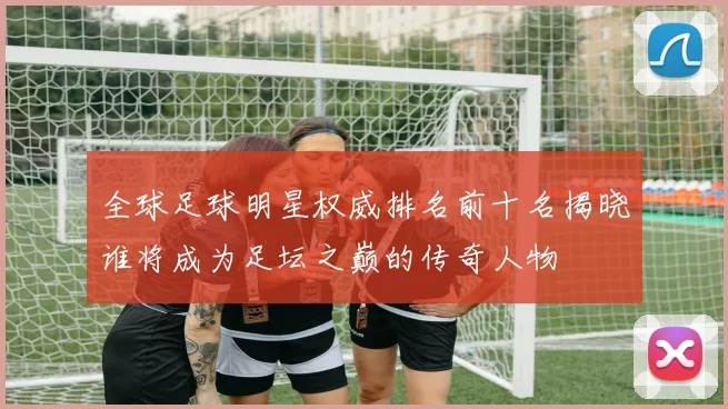 全球足球明星权威排名前十名揭晓谁将成为足坛之巅的传奇人物