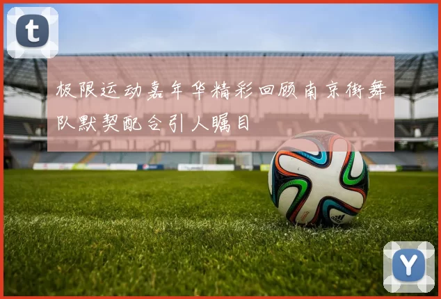 极限运动嘉年华精彩回顾南京街舞队默契配合引人瞩目