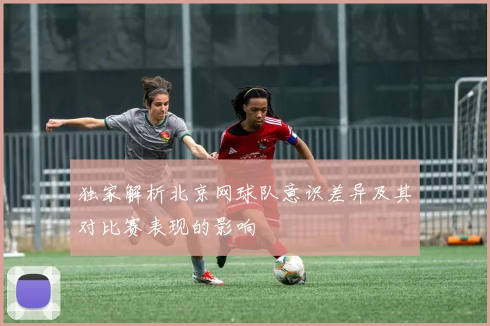 独家解析北京网球队意识差异及其对比赛表现的影响
