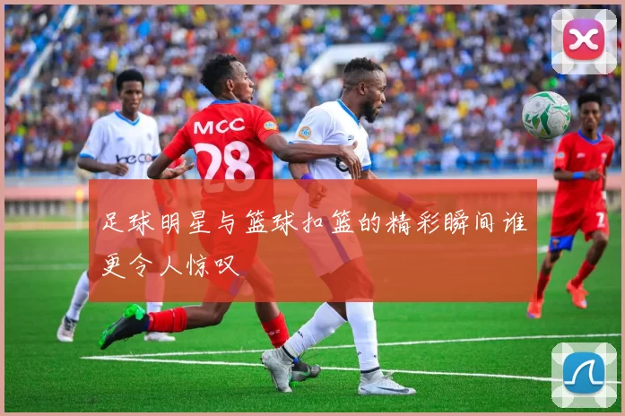 足球明星与篮球扣篮的精彩瞬间谁更令人惊叹