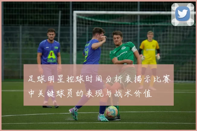 足球明星控球时间分析表揭示比赛中关键球员的表现与战术价值