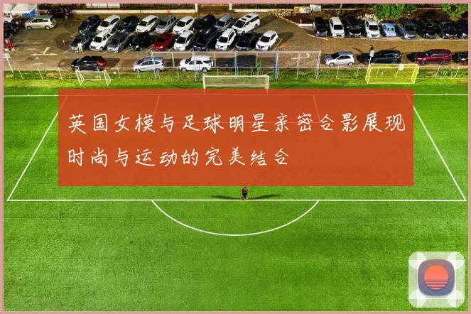 英国女模与足球明星亲密合影展现时尚与运动的完美结合