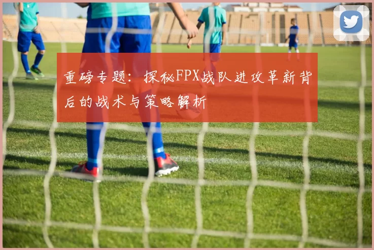 重磅专题：探秘FPX战队进攻革新背后的战术与策略解析
