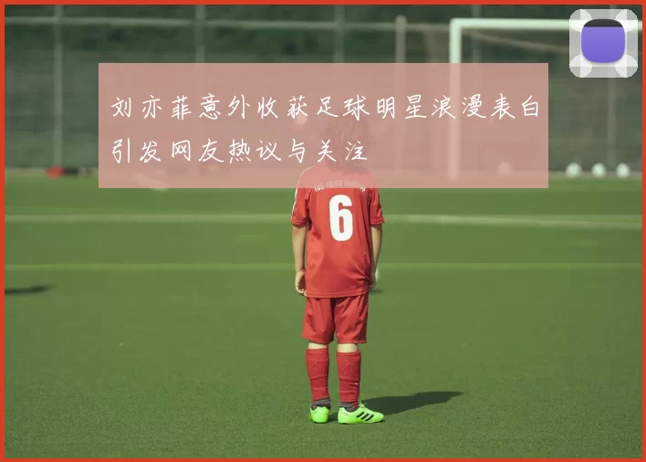 刘亦菲意外收获足球明星浪漫表白引发网友热议与关注