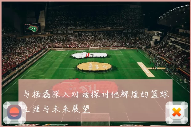 与杨磊深入对话探讨他辉煌的篮球生涯与未来展望