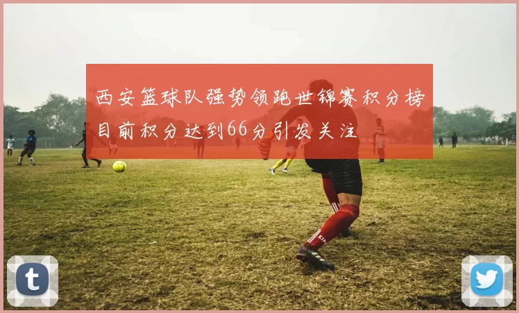 西安篮球队强势领跑世锦赛积分榜目前积分达到66分引发关注