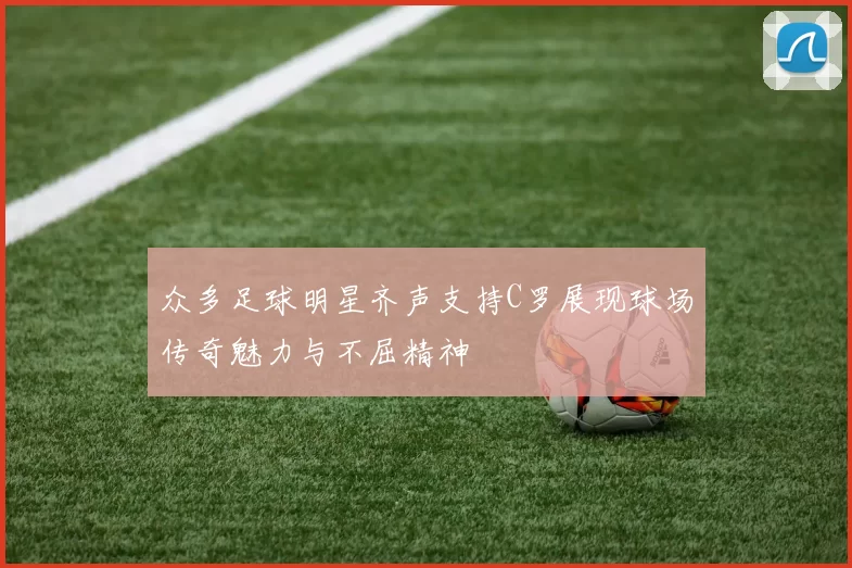 众多足球明星齐声支持C罗展现球场传奇魅力与不屈精神