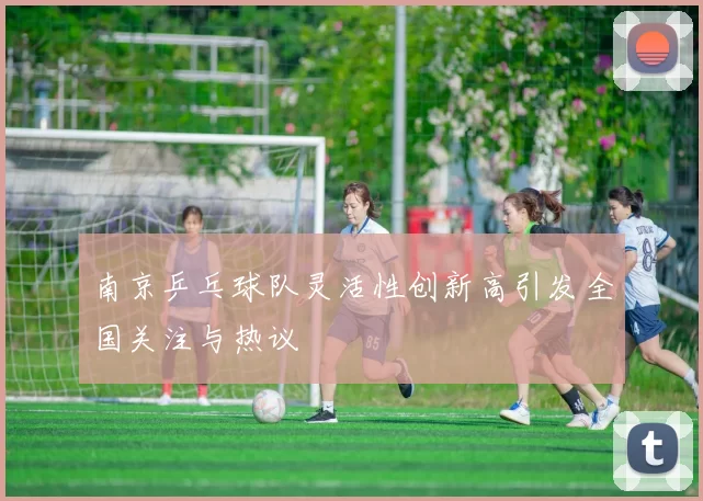 南京乒乓球队灵活性创新高引发全国关注与热议