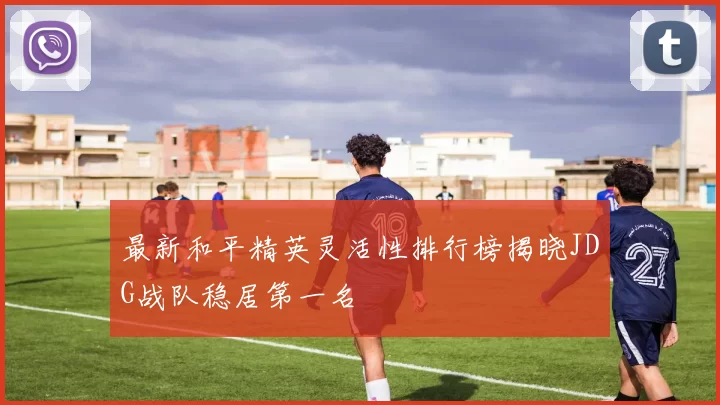 最新和平精英灵活性排行榜揭晓JDG战队稳居第一名